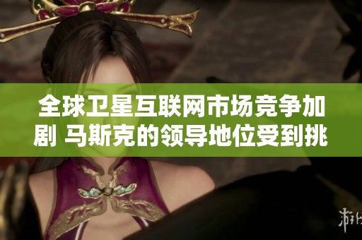 全球卫星互联网市场竞争加剧 马斯克的领导地位受到挑战分析