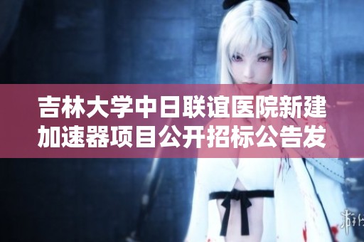 吉林大学中日联谊医院新建加速器项目公开招标公告发布及相关信息解读