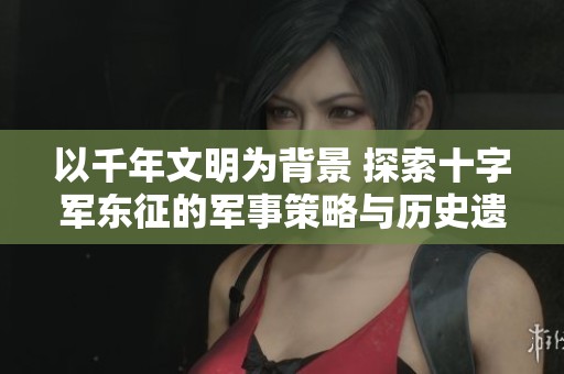 以千年文明为背景 探索十字军东征的军事策略与历史遗留影响