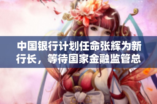 中国银行计划任命张辉为新行长，等待国家金融监管总局的批准和核准