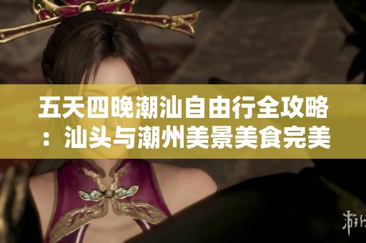 五天四晚潮汕自由行全攻略：汕头与潮州美景美食完美探索与体验