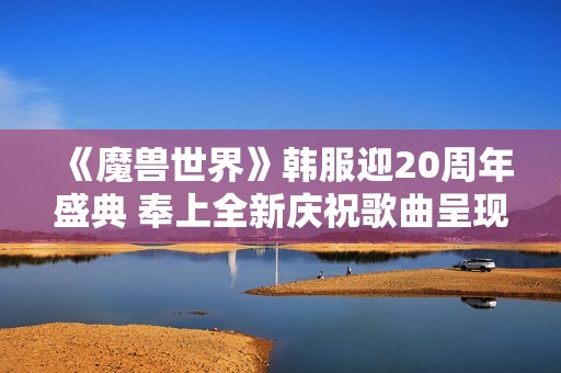 《魔兽世界》韩服迎20周年盛典 奉上全新庆祝歌曲呈现冒险旅程新篇章