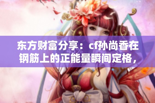 东方财富分享：cf孙尚香在钢筋上的正能量瞬间定格，引发网友热议与共鸣