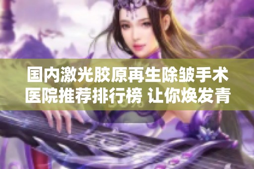 国内激光胶原再生除皱手术医院推荐排行榜 让你焕发青春光彩与自信美丽