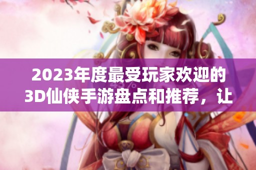 2023年度最受玩家欢迎的3D仙侠手游盘点和推荐，让你畅游仙侠世界