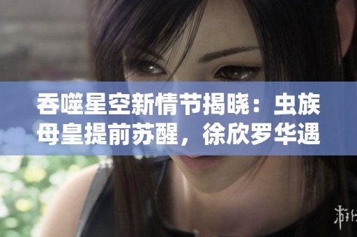 吞噬星空新情节揭晓:虫族母皇提前苏醒,徐欣罗华遇险,罗峰急忙赶回家中解救