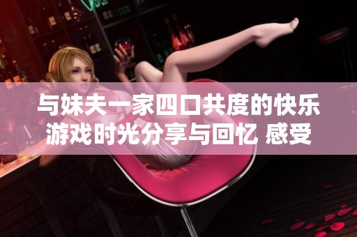 与妹夫一家四口共度的快乐游戏时光分享与回忆 感受家庭团聚的温馨与乐趣
