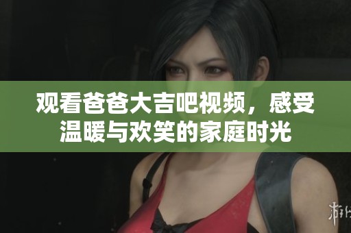 观看爸爸大吉吧视频，感受温暖与欢笑的家庭时光
