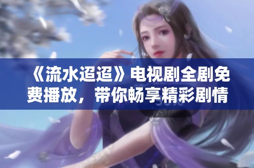 《流水迢迢》电视剧全剧免费播放，带你畅享精彩剧情与动人故事