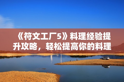 《符文工厂5》料理经验提升攻略，轻松提高你的料理等级技巧分享