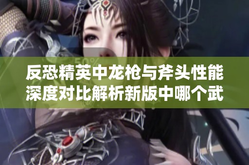 反恐精英中龙枪与斧头性能深度对比解析新版中哪个武器更为强势和实用