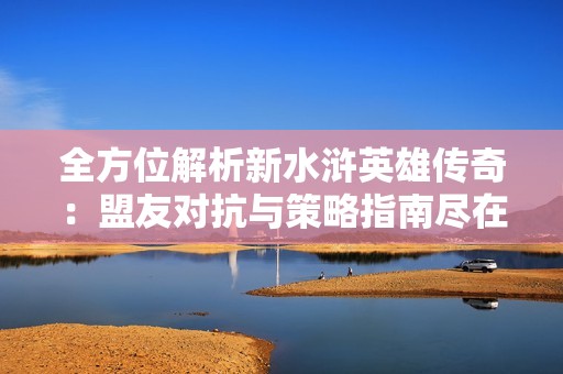 全方位解析新水浒英雄传奇：盟友对抗与策略指南尽在天弛游戏网