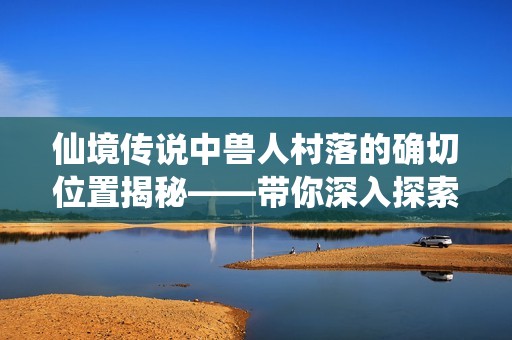仙境传说中兽人村落的确切位置揭秘——带你深入探索这款经典角色扮演游戏的魅力世界