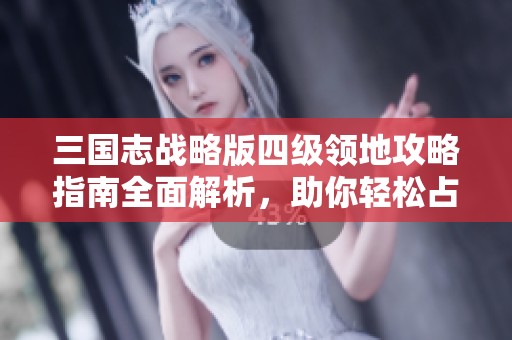 三国志战略版四级领地攻略指南全面解析，助你轻松占领领土获取优势