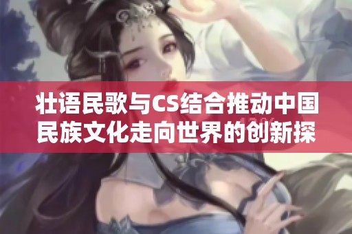 壮语民歌与CS结合推动中国民族文化走向世界的创新探索之旅