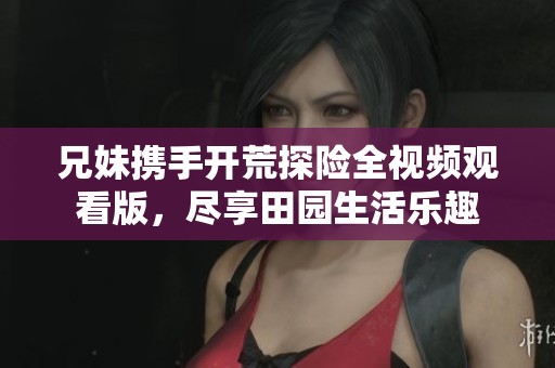 兄妹携手开荒探险全视频观看版，尽享田园生活乐趣