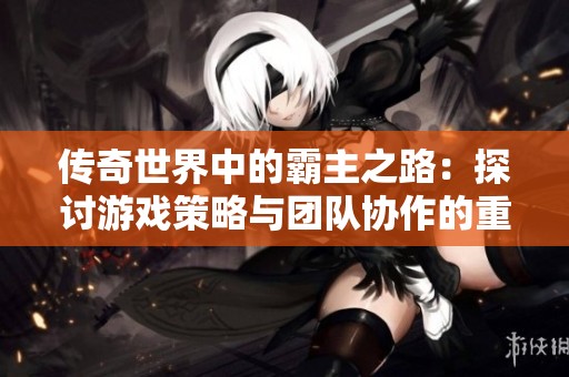 传奇世界中的霸主之路：探讨游戏策略与团队协作的重要性与实践经验