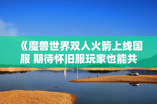 《魔兽世界双人火箭上线国服 期待怀旧服玩家也能共享这份乐趣》