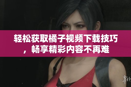 轻松获取橘子视频下载技巧，畅享精彩内容不再难