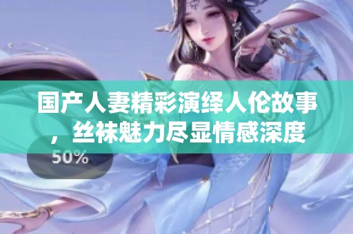 国产人妻精彩演绎人伦故事，丝袜魅力尽显情感深度