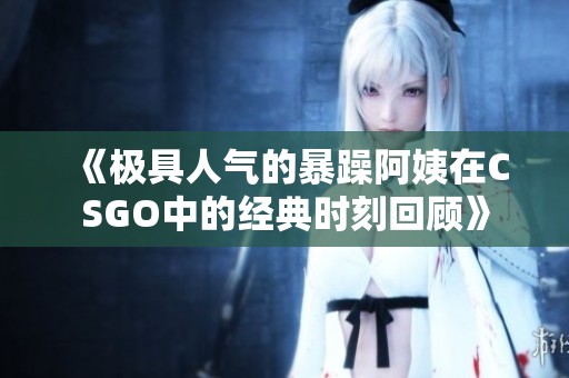 《极具人气的暴躁阿姨在CSGO中的经典时刻回顾》