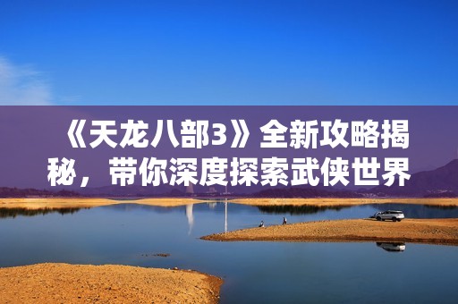 《天龙八部3》全新攻略揭秘，带你深度探索武侠世界的无限魅力与精彩玩法