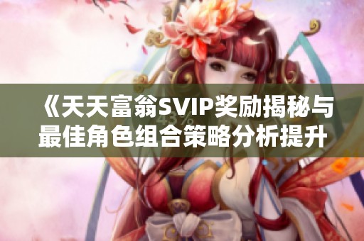 《天天富翁SVIP奖励揭秘与最佳角色组合策略分析提升游戏乐趣与竞争性》