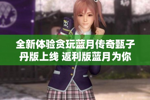 全新体验贪玩蓝月传奇甄子丹版上线 返利版蓝月为你带来更多精彩内容