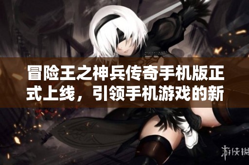 冒险王之神兵传奇手机版正式上线，引领手机游戏的新潮流与冒险体验