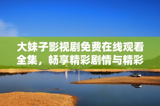 大妹子影视剧免费在线观看全集，畅享精彩剧情与精彩演员表演
