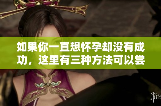 如果你一直想怀孕却没有成功，这里有三种方法可以尝试
