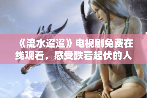 《流水迢迢》电视剧免费在线观看，感受跌宕起伏的人生故事