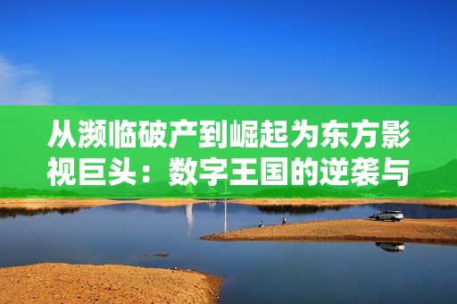 从濒临破产到崛起为东方影视巨头：数字王国的逆袭与辉煌之路