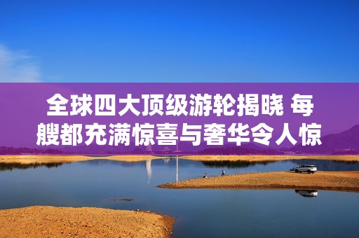全球四大顶级游轮揭晓 每艘都充满惊喜与奢华令人惊叹 你绝对想不到的体验