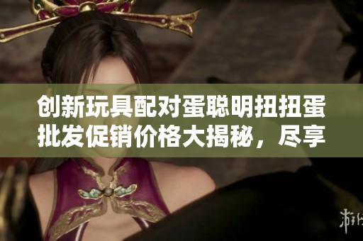 创新玩具配对蛋聪明扭扭蛋批发促销价格大揭秘，尽享优惠与趣味体验
