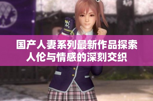 国产人妻系列最新作品探索人伦与情感的深刻交织