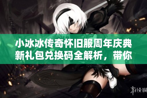 小冰冰传奇怀旧服周年庆典新礼包兑换码全解析，带你解锁豪华福利与精彩活动