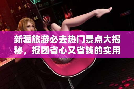 新疆旅游必去热门景点大揭秘，报团省心又省钱的实用攻略分析