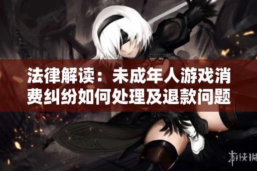 法律解读：未成年人游戏消费纠纷如何处理及退款问题全面解析