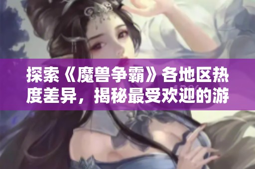 探索《魔兽争霸》各地区热度差异，揭秘最受欢迎的游戏战场全景分析
