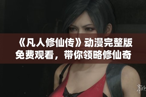 《凡人修仙传》动漫完整版免费观看，带你领略修仙奇幻之旅