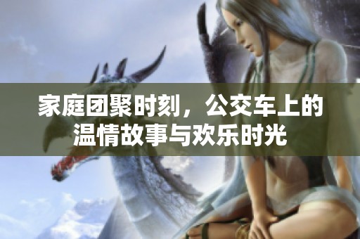 家庭团聚时刻，公交车上的温情故事与欢乐时光