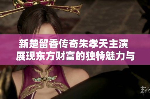 新楚留香传奇朱孝天主演 展现东方财富的独特魅力与文化风情
