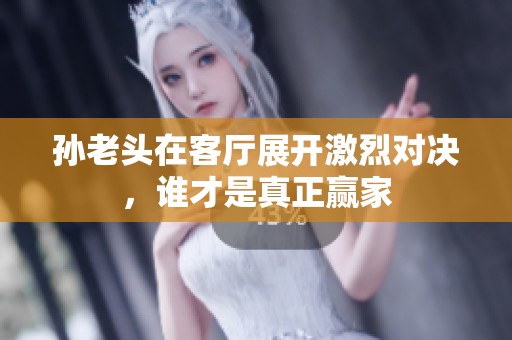 孙老头在客厅展开激烈对决，谁才是真正赢家