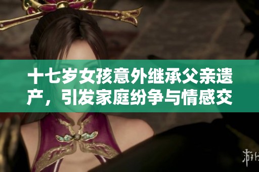 十七岁女孩意外继承父亲遗产，引发家庭纷争与情感交织