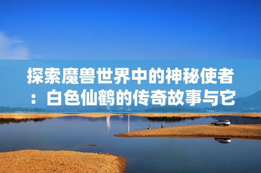 探索魔兽世界中的神秘使者：白色仙鹤的传奇故事与它的背后意义