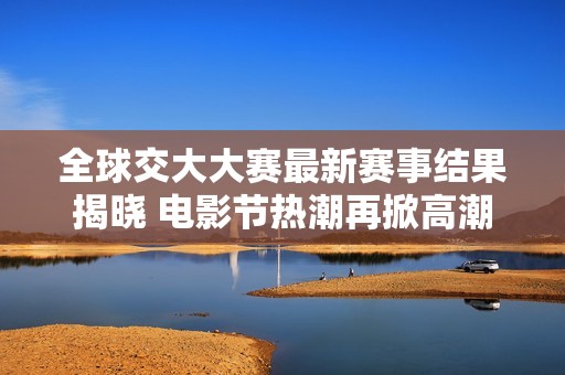 全球交大大赛最新赛事结果揭晓 电影节热潮再掀高潮