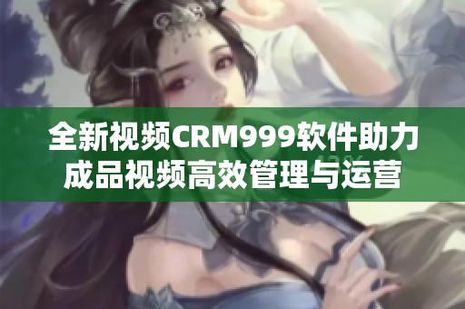 全新视频CRM999软件助力成品视频高效管理与运营