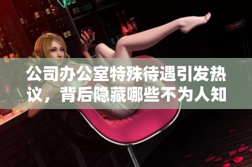 公司办公室特殊待遇引发热议，背后隐藏哪些不为人知的真相