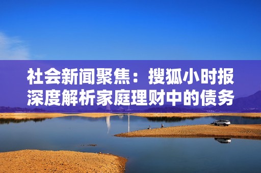 社会新闻聚焦：搜狐小时报深度解析家庭理财中的债务清理与资产救助策略